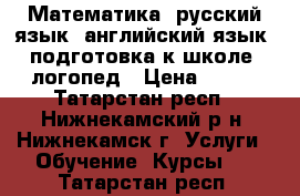 Математика, русский язык, английский язык, подготовка к школе, логопед › Цена ­ 250 - Татарстан респ., Нижнекамский р-н, Нижнекамск г. Услуги » Обучение. Курсы   . Татарстан респ.